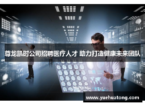 尊龙凯时公司招聘医疗人才 助力打造健康未来团队